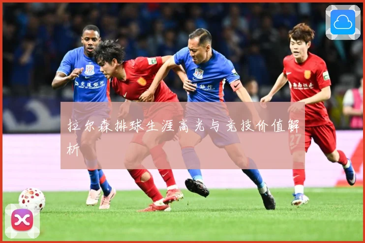 拉尔森排球生涯高光与竞技价值解析