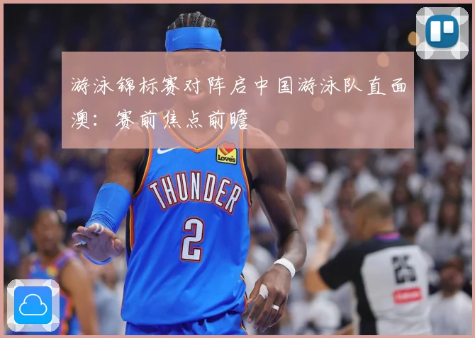 游泳锦标赛对阵启中国游泳队直面澳：赛前焦点前瞻